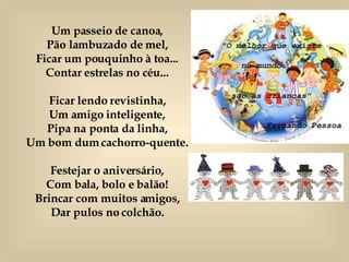 Um passeio de canoa, Pão lambuzado de mel, Ficar um pouquinho à toa... Contar estrelas no céu... Ficar lendo revistinha, Um amigo inteligente, Pipa na ponta da linha, Um bom dum cachorro-quente. Festejar o aniversário, Com bala, bolo e balão! Brincar com muitos amigos, Dar pulos no colchão. 