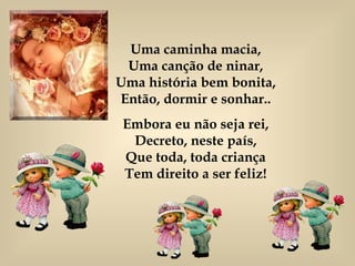 Uma caminha macia, Uma canção de ninar, Uma história bem bonita, Então, dormir e sonhar.. Embora eu não seja rei, Decreto, neste país, Que toda, toda criança Tem direito a ser feliz! 