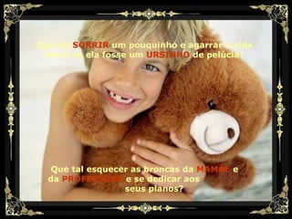 Que tal   SORRIR   um pouquinho e agarrar a vida como se ela fosse um   URSINHO   de pelúcia? Que tal esquecer as broncas da  MAMÃE  e da  PROFESSORA   e se dedicar aos  seus planos? 
