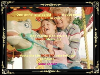 Que tenha jeito de dia   FELIZ   e você possa   BRINCAR   a valer. Não resista a beleza e a   MAGIA   deste dia. Neste dia tão   BONITO , seja feliz por completo. Sabe como? 