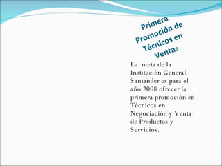 Primera  Promoción de Técnicos en Venta s La  meta de la Institución General Santander es para el año 2008 ofrecer la primera promoción en Técnicos en Negociación y Venta  de Productos y  Servicios. 