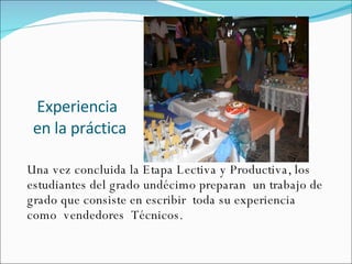 Experiencia en la práctica  Una vez concluida la Etapa Lectiva y Productiva, los estudiantes del grado undécimo preparan  un trabajo de grado que consiste en escribir  toda su experiencia como  vendedores  Técnicos. 