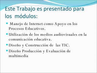 Este trabajo es presentado para los módulos:   Este Trabajo es presentado para  los  módulos: Manejo de Internet como Apoyo en los Procesos Educativos. Utilización de los medios audiovisuales en la comunicación educativa. Diseño y Construcción de  las TIC. Diseño Producción y Evaluación de multimedia 