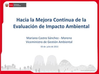 Hacia la Mejora Continua de la
Evaluación de Impacto Ambiental
Mariano Castro Sánchez - Moreno
Viceministro de Gestión Ambiental
03 de julio de 2013
 