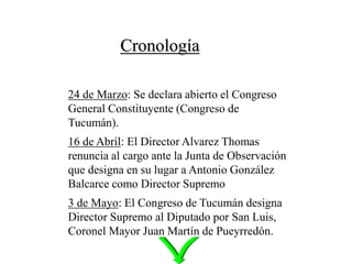 Cronología
24 de Marzo: Se declara abierto el Congreso
General Constituyente (Congreso de
Tucumán).
16 de Abril: El Director Alvarez Thomas
renuncia al cargo ante la Junta de Observación
que designa en su lugar a Antonio González
Balcarce como Director Supremo
3 de Mayo: El Congreso de Tucumán designa
Director Supremo al Diputado por San Luis,
Coronel Mayor Juan Martín de Pueyrredón.
 