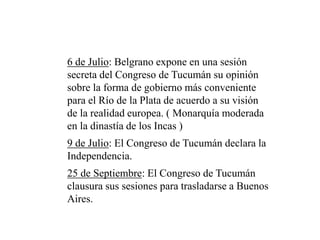 6 de Julio: Belgrano expone en una sesión
secreta del Congreso de Tucumán su opinión
sobre la forma de gobierno más conveniente
para el Río de la Plata de acuerdo a su visión
de la realidad europea. ( Monarquía moderada
en la dinastía de los Incas )
9 de Julio: El Congreso de Tucumán declara la
Independencia.
25 de Septiembre: El Congreso de Tucumán
clausura sus sesiones para trasladarse a Buenos
Aires.
 