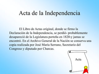 Acta de la Independencia
El Libro de Actas original, donde se firmo la
Declaración de la Independencia, se perdió- probablemente
desapareció de la Legislatura porteña en 1820-y jamas se
encontró. En el Archivo General de la Nación se conserva una
copia realizada por José María Serrano, Secretario del
Congreso y diputado por Charcas.
Acta
 