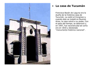 • La casa de Tucumán
Francisca Bazán de Laguna era la
dueña de la histórica casa de
Tucumán. La cedió al Congreso y,
cuando éste se instaló en Buenos
Aires, la casa volvió a su poder. Con
el paso del tiempo, se deterioró y,
en 1947, fue reconstruida tal como
era en 1816 y declarada
"monumento histórico nacional".
 