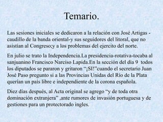 Temario.
Las sesiones iniciales se dedicaron a la relación con José Artigas -
caudillo de la banda oriental-y sus seguidores del litoral, que no
asistían al Congreso;y a los problemas del ejercito del norte.
En julio se trato la Independencia.La presidencia-rotativa-tocaba al
sanjuanino Francisco Narciso Lapida.En la sección del día 9 todos
los diputados se pararon y gritaron “¡SI!”cuando el secretario Juan
José Paso pregunto si a las Provincias Unidas del Río de la Plata
querían un país libre e independiente de la corona española.
Diez días después, al Acta original se agrego “y de toda otra
dominación extranjera” ,ante rumores de invasión portuguesa y de
gestiones para un protectorado ingles.
 