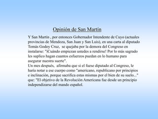 Opinión de San Martín
Y San Martín , por entonces Gobernador Intendente de Cuyo (actuales
provincias de Mendoza, San Juan y San Luis), en una carta al diputado
Tomás Godoy Cruz, se quejaba por la demora del Congreso en
instalarse: "íCuándo empiezan ustedes a rendirse! Por lo más sagrado
les suplico hagan cuantos esfuerzos puedan en lo humano para
asegurar nuestra suerte".
Un mes después, afirmaba que si el fuese diputado al Congreso, le
haría notar a ese cuerpo como "americano, republicano por principios
e inclinación, porque sacrifica estas mismas por el bien de su suelo..."
que: "El objetivo de la Revolución Americana fue desde un principio
independizarse del mando español.
 