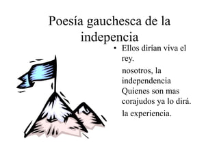 Poesía gauchesca de la
indepencia
• Ellos dirían viva el
rey.
nosotros, la
independencia
Quienes son mas
corajudos ya lo dirá.
la experiencia.
 