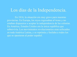Los días de la Independencia.
En 1816, la situación era muy grave para nuestras
provincias. En Europa, los reyes regresaban al trono y no
estaban dispuestos a aceptar la independencia de las colonias.
En América, Estados Unidos era la única república que
sobrevivía. Los movimientos revolucionarios eran sofocados
en toda América Latina, y se reprimía y fusilaba a todos los
que se opusieran al poder español.
 