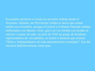 En nuestro territorio se temía un invasión realista desde el
Noroeste. Además, las Provincias Unidas lo único que tenían
unidas era el nombre, porque el Litoral y la Banda Oriental estaban
enfrentados con Buenos Aires, que a su vez miraba con desdén al
interior. A pesar de todo, en julio de 1816 un grupo de hombres,
representantes de sus pueblos, se animo a declarar que éramos
“libres e independientes de toda denominación extranjera”. Ese día
nacimos definitivamente como país.
 