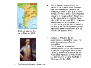 • Tras la Revolución de Mayo, los
patriotas de Buenos Aires tuvieron
una ardua tarea por delante. En
principio, debían lograr que el resto
de las provincias del ex Virreinato los
apoyara. Y, luego, debían decidir qué
rumbo tomaría la revolución. Para
ello, el 27 de mayo de 1810, enviaron
a los gobiernos provinciales una
circular en la que les informaban los
sucesos y les pedían que designaran
diputados para un congreso que se
reuniría en Buenos Aires.
• Aunque la mayoría de las
gobernaciones aceptó la Junta, no
todas las reacciones fueron
favorables.
En Córdoba, se produjo un
levantamiento de los ex funcionarios
españoles dirigido por Santiago de
Liniers y Bremond, el héroe de las
invasiones inglesas. El movimiento
fue derrotado y Liniers, fusilado el
26 de agosto de 1810.
• El Virreinato del Río
de la Plata en 1810
• Santiago de Liniers y Bremond
 