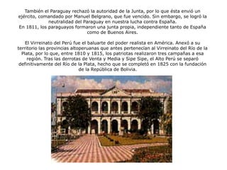 También el Paraguay rechazó la autoridad de la Junta, por lo que ésta envió un
ejército, comandado por Manuel Belgrano, que fue vencido. Sin embargo, se logró la
neutralidad del Paraguay en nuestra lucha contra España.
En 1811, los paraguayos formaron una junta propia, independiente tanto de España
como de Buenos Aires.
El Virreinato del Perú fue el baluarte del poder realista en América. Anexó a su
territorio las provincias altoperuanas que antes pertenecían al Virreinato del Río de la
Plata, por lo que, entre 1810 y 1815, los patriotas realizaron tres campañas a esa
región. Tras las derrotas de Venta y Media y Sipe Sipe, el Alto Perú se separó
definitivamente del Río de la Plata, hecho que se completó en 1825 con la fundación
de la República de Bolivia.
Cabildo de Asunción
 