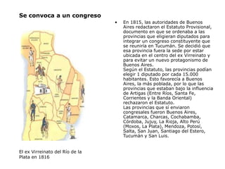 Se convoca a un congreso
• En 1815, las autoridades de Buenos
Aires redactaron el Estatuto Provisional,
documento en que se ordenaba a las
provincias que eligieran diputados para
integrar un congreso constituyente que
se reuniría en Tucumán. Se decidió que
esa provincia fuera la sede por estar
ubicada en el centro del ex Virreinato y
para evitar un nuevo protagonismo de
Buenos Aires.
Según el Estatuto, las provincias podían
elegir 1 diputado por cada 15.000
habitantes. Esto favorecía a Buenos
Aires, la más poblada, por lo que las
provincias que estaban bajo la influencia
de Artigas (Entre Ríos, Santa Fe,
Corrientes y la Banda Oriental)
rechazaron el Estatuto.
Las provincias que sí enviaron
congresales fueron Buenos Aires,
Catamarca, Charcas, Cochabamba,
Córdoba, Jujuy, La Rioja, Alto Perú
(Moxos, La Plata), Mendoza, Potosí,
Salta, San Juan, Santiago del Estero,
Tucumán y San Luis.
El ex Virreinato del Río de la
Plata en 1816
 