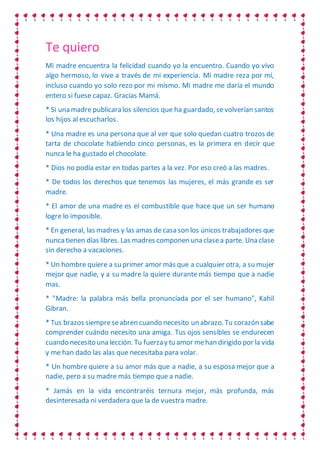 Te quiero
Mi madre encuentra la felicidad cuando yo la encuentro. Cuando yo vivo
algo hermoso, lo vive a través de mi experiencia. Mi madre reza por mí,
incluso cuando yo solo rezo por mi mismo. Mi madre me daría el mundo
entero si fuese capaz. Gracias Mamá.
* Si una madre publicara los silencios que ha guardado, sevolverían santos
los hijos al escucharlos.
* Una madre es una persona que al ver que solo quedan cuatro trozos de
tarta de chocolate habiendo cinco personas, es la primera en decir que
nunca le ha gustado el chocolate.
* Dios no podía estar en todas partes a la vez. Por eso creó a las madres.
* De todos los derechos que tenemos las mujeres, el más grande es ser
madre.
* El amor de una madre es el combustible que hace que un ser humano
logre lo imposible.
* En general, las madres y las amas de casa son los únicos trabajadores que
nunca tienen días libres. Las madres componen una clasea parte. Una clase
sin derecho a vacaciones.
* Un hombre quiere a su primer amor más que a cualquier otra, a su mujer
mejor que nadie, y a su madre la quiere durante más tiempo que a nadie
mas.
* "Madre: la palabra más bella pronunciada por el ser humano", Kahil
Gibran.
* Tus brazos siempreseabren cuando necesito un abrazo. Tu corazón sabe
comprender cuándo necesito una amiga. Tus ojos sensibles se endurecen
cuando necesito una lección. Tu fuerzay tu amor mehan dirigido por la vida
y me han dado las alas que necesitaba para volar.
* Un hombre quiere a su amor más que a nadie, a su esposa mejor que a
nadie, pero a su madre más tiempo que a nadie.
* Jamás en la vida encontraréis ternura mejor, más profunda, más
desinteresada ni verdadera que la de vuestra madre.
 