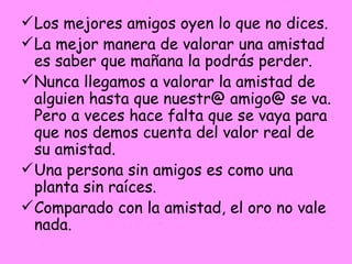 Los mejores amigos oyen lo que no dices. La mejor manera de valorar una amistad es saber que mañana la podrás perder. Nunca llegamos a valorar la amistad de alguien hasta que nuestr@ amigo@ se va. Pero a veces hace falta que se vaya para que nos demos cuenta del valor real de su amistad. Una persona sin amigos es como una planta sin raíces. Comparado con la amistad, el oro no vale nada. 