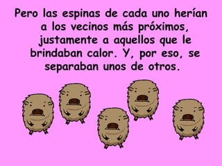 Pero las espinas de cada uno herían a los vecinos más próximos, justamente a aquellos que le brindaban calor. Y, por eso, se separaban unos de otros.  