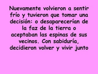 Nuevamente volvieron a sentir frío y tuvieron que tomar una decisión: o desaparecerían de la faz de la tierra o aceptaban las espinas de sus vecinos. Con sabiduría, decidieron volver y vivir junto 