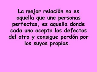 La mejor relación no es aquella que une personas perfectas, es aquella donde cada uno acepta los defectos del otro y consigue perdón por los suyos propios.  