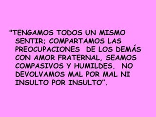 "TENGAMOS TODOS UN MISMO SENTIR; COMPARTAMOS LAS PREOCUPACIONES  DE LOS DEMÁS  CON AMOR FRATERNAL, SEAMOS COMPASIVOS Y HUMILDES.  NO DEVOLVAMOS MAL POR MAL NI INSULTO POR INSULTO”.    