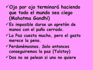 Ojo por ojo terminará haciendo que todo el mundo sea ciego (Mahatma Gandhi)   Es imposible darse un apretón de manos con el puño cerrado. La Paz cuesta mucho, pero el gasto merece la pena. Perdonémosnos. Solo entonces conseguiremos la paz (Tolstoy) Dos no se pelean si uno no quiere 