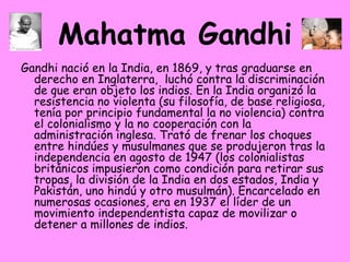 Mahatma Gandhi Gandhi nació en la India, en 1869, y tras graduarse en derecho en Inglaterra,  luchó contra la discriminación de que eran objeto los indios. En la India organizó la resistencia no violenta (su filosofía, de base religiosa, tenía por principio fundamental la no violencia) contra el colonialismo y la no cooperación con la administración inglesa. Trató de frenar los choques entre hindúes y musulmanes que se produjeron tras la independencia en agosto de 1947 (los colonialistas británicos impusieron como condición para retirar sus tropas, la división de la India en dos estados, India y Pakistán, uno hindú y otro musulmán). Encarcelado en numerosas ocasiones, era en 1937 el líder de un movimiento independentista capaz de movilizar o detener a millones de indios.  