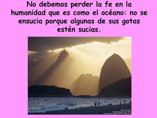 No debemos perder la fe en la humanidad que es como el océano: no se ensucia porque algunas de sus gotas estén sucias. 