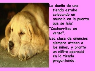 La dueña de una tienda estaba colocando un anuncio en la puerta que se leía:  "Cachorritos en venta".  Esa clase de anuncios siempre atraen a los niños, y pronto un niñito apareció en la tienda preguntando:  