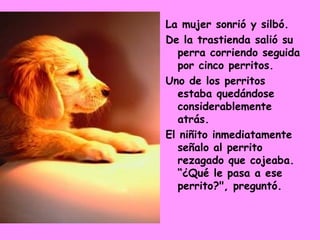La mujer sonrió y silbó.  De la trastienda salió su perra corriendo seguida por cinco perritos.  Uno de los perritos estaba quedándose considerablemente atrás.  El niñito inmediatamente señalo al perrito rezagado que cojeaba. “¿Qué le pasa a ese perrito?", preguntó.  