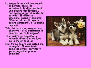 La mujer le explicó que cuando el perrito nació, el veterinario le dijo que tenia una cadera defectuosa y que cojearía por el resto de su vida. El niñito se emociono mucho y exclamo: “¡Ese es el perrito que yo quiero comprar!". Y la dueña replicó:  "No, tú no vas a comprar ese cachorro, si tú realmente lo quieres, yo te lo regalo". Y el niñito se disgustó, y mirando directo a los ojos de la mujer le dijo:  No, Yo no quiero que usted me lo regale. El vale tanto como los otros  perritos y yo le pagaré el precio completo .  