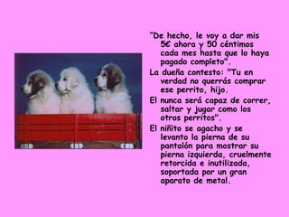 “ De hecho, le voy a dar mis 5€ ahora y 50 céntimos cada mes hasta que lo haya pagado completo".  La dueña contesto: "Tu en verdad no querrás comprar ese perrito, hijo.  El nunca será capaz de correr, saltar y jugar como los otros perritos".  El niñito se agacho y se levanto la pierna de su pantalón para mostrar su pierna izquierda, cruelmente retorcida e inutilizada, soportada por un gran aparato de metal. 