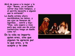 Miró de nuevo a la mujer y le dijo: "Bueno, yo no puedo correr muy bien tampoco, y el perrito necesita a alguien que lo entienda".  La dueña estaba ahora mordiéndose los labios, y sus ojos se llenaron de lagrimas... sonrió y dijo: "Hijo, solo espero y rezo para que cada uno de estos cachorritos tenga un dueño como tú".  En la vida no importa quien eres, sino que alguien te aprecie por lo que eres, y te acepte y te ame 