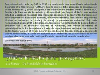 2 de Febrero – Día Mundial de los Humedales
De conformidad con la Ley 357 de 1997 por medio de la cual se ratificó la adhesión de
Colombia al la Convención RAMSAR, bajo la cual se debe garantizar la conservación
de los humedales, y que el parágrafo 2 del artículo 86 del Decreto Distrital 190 de 2004,
faculta a la Empresa de Acueducto y Alcantarillado de Bogotá -EAAB-, para realizar
estudios y acciones necesaria para mantener, recuperar y conservar los humedales en
sus componentes, hidráulico, sanitario, biótico y urbanístico realizando el seguimiento
técnico de las zonas de ronda y de manejo y preservación ambiental. Bajo esta
normatividad, desde 2007 la Empresa de Acueducto y Alcantarillado de Bogotá ESP, en
convenio con la Secretaría Distrital de Ambiente, han venido realizando la
administración de los humedales a través de organizaciones sociales con presencia
en los territorios, con el fin de mejorar las condiciones físicas, bióticas y sociales de
dichos ecosistemas, a través de acciones en el marco de las cuatro líneas de acción
establecidas, priorizando la participación de la comunidad, en cada una de ellas.
Las líneas de acción son:
1. Vigilancia 2. Mantenimiento 3. Gestión social e interinstitucional 4. Monitoreo
SENA - Técnico en Manejo Ambiental / 2014 10
 