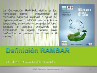 2 de Febrero – Día Mundial de los Humedales
La Convención RAMSAR define a los
humedales como: “…extensiones de
marismas, pantanos, turberas o aguas de
régimen natural o artificial, permanentes o
temporales, estancadas o corrientes, dulces,
salobres o saladas, incluyendo las
extensiones de aguas marinas cuya
profundidad en mareas no exceda a 6
metros.”
SENA - Técnico en Manejo Ambiental / 2014 3
 