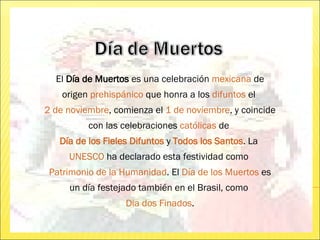 El  Día de Muertos  es una celebración  mexicana  de origen  prehispánico  que honra a los  difuntos  el  2 de noviembre , comienza el  1 de noviembre , y coincide con las celebraciones  católicas  de  Día de los Fieles Difuntos  y  Todos los Santos . La  UNESCO  ha declarado esta festividad como  Patrimonio de la Humanidad . El  Día de los Muertos  es un día festejado también en el Brasil, como  Dia dos Finados . 