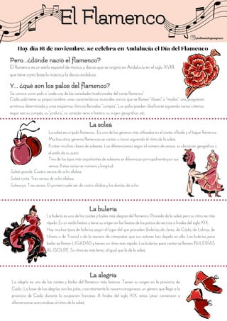 El Flamenco
El Flamenco
La soleá es un palo flamenco . Es uno de los géneros más utilizados en el cante, el baile y el toque flamenco.
Muchos otros géneros flamencos se cantan o tocan siguiendo el ritmo de la soleá.
Existen muchas clases de soleares. Las diferenciamos según el número de versos, su ubicación geográfica o
el estilo de su autor.
Tres de los tipos más importantes de soleares se diferencian principalmente por sus
versos. Estas varían en número y longitud:
-Soleá grande: Cuatro versos de ocho sílabas
-Soleá corta: Tres versos de ocho sílabas
-Soleariya: Tres versos. El primero suele ser de cuatro sílabas y los demás, de ocho.
Hoy día 16 de noviembre, se celebra en Andalucía el Día del Flamenco
El flamenco es un estilo español de música y danza que se originó en Andalucía en el siglo XVIII,
que tiene como base la música y la danza andaluza.
Se conoce como palo a "cada una de las variedades tradicionales del cante flamenco"
Cada palo tiene su propio nombre, unas características musicales únicas que se llaman "claves" o "modos", una progresión
armónica determinada y unos esquemas rítmicos llamados "compás". Los palos pueden clasificarse siguiendo varios criterios:
según sea su compás, su "jondura", su carácter serio o festero, su origen geográfico, etc.
La bulería es uno de los cantes y bailes más alegres del flamenco. Procede de la soleá pero su ritmo es más
rápido. Es un estilo festivo y tiene su origen en las fiestas de los patios de vecinos a finales del siglo XIX.
Hay muchos tipos de bulerías según el lugar del que proceden (bulerías de Jerez, de Cádiz, de Lebrija, de
Utrera o de Triana) o de la manera de interpretar que sus autores han dejado en ella. Las bulerías para
bailar se llaman LIGADAS y tienen un ritmo más rápido. Las bulerías para cantar se llaman BULERÍAS
AL GOLPE. Su ritmo es más lento, al igual que la de la soleá.
La alegría es uno de los cantes y bailes del flamenco más festivos. Tienen su origen en la provincia de
Cádiz. La base de las alegrías son las jotas, concretamente la navarro-aragonesa, un género que llegó a la
provincia de Cádiz durante la ocupación francesa. A finales del siglo XIX, estas 'jotas' comienzan a
aflamencarse acercándose al ritmo de la soleá.
 