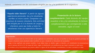 Además, contaremos con dos actividades dirigidas por las y los profesores de la asignatura:
“Pequeño taller literario”: A partir de algunas
experiencias personales, las y los estudiantes
escriben un micro cuento. Comparten sus
creaciones de manera voluntaria. Esta actividad
será dirigida por el o la docente de Lengua y
Literatura, para que todas y todos los
estudiantes vivan una experiencia literaria.
Presentación de la lectura
complementaria: Cada docente del equipo,
muestra a las y los estudiantes la lectura
complementaria que corresponde a este
semestre, según el nivel.
Organización:
• Durante la semana del 26 al 30 de abril, se han explicado las actividades, para que se inscriban en la que les gustaría participar de
manera voluntaria (cada estudiante debe inscribirse en una, a través de un formulario de inscripción).
• Luego, se han explicado esta semana también, lo que deben hacer en detalle, según su elección, y se coordinarán las presentaciones
para la semana del 03 al 07 de mayo del 2021, según la distribución y las preferencias que hayan mostrado en cada curso.
• Se invitará a las y los profesores que quieran adherir a alguna de las actividades, conectándose a la clase o enviando un video.
 