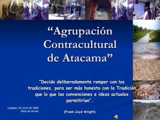 “ Agrupación Contracultural de Atacama” “ Decido deliberadamente romper con las tradiciones, para ser más honesto con la Tradición que lo que las convenciones e ideas actuales permitirían”.   (Frank Lloyd Wright).   Copiapó, 04 Junio de 2008 Plaza de Armas 