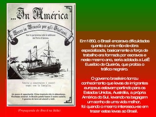 Em 1850, o Brasil encarava dificuldades quanto a uma mão-de-obra especializada, basicamente a força de trabalho era formada por escravos e neste mesmo ano, seria adotada a Lei  Eusébio de Queirós, que proibia o tráfico negreiro. O governo brasileiro tomou conhecimento que levas de imigrantes europeus estavam partindo para os Estados Unidos, Austrália, a própria América do Sul, levando na bagagem um sonho de uma vida melhor,  foi quando o mesmo interessou-se em trazer estas levas ao Brasil.  (Propaganda do Brasil na Itália) 