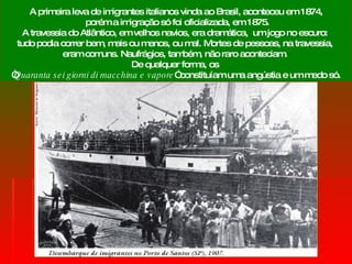 A primeira leva de imigrantes italianos vinda ao Brasil, aconteceu em 1874, porém a imigração só foi oficializada, em 1875. A travessia do Atlântico, em velhos navios, era dramática,  um jogo no escuro:  tudo podia correr bem, mais ou menos, ou mal. Mortes de pessoas, na travessia,  eram comuns. Naufrágios, também, não raro aconteciam.  De qualquer forma, os  “ Quaranta sei giorni di macchina e vapore ” constituíam uma angústia e um medo só. 