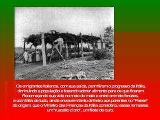 Os emigrantes italianos, com sua saída, permitiram o progresso da Itália, diminuindo a população e fazendo sobrar alimento para os que ficaram. Recomeçando sua vida no meio do mato e entre animais ferozes,  e com falta de tudo, ainda enviavam tanto dinheiro aos parentes no "Paese"  de origem, que o Ministro das Finanças da Itália considerou essas remessas  um "ruscello d`oro", um filete de ouro.  