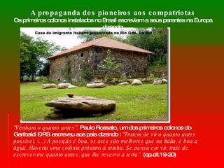 A propaganda dos pioneiros aos compatriotas Os primeiros colonos instalados no Brasil escreviam a seus parentes na Europa dizendo: “ Venham o quanto antes”.  Paulo Rossato, um dos primeiros colonos do Garibaldi – RS escreveu aos pais dizendo :  “Tratem de vir o quanto antes possível. (...) A posição é boa, os ares são melhores que na Itália, é boa a água. Haveria uma colônia próximo à minha. Se pensa em vir, trate de escrever-me quanto antes, que lhe reservo a terra”.  (op.cit.19-20) Casa de imigrante italiano preservada no Rio Gde. Do Sul 