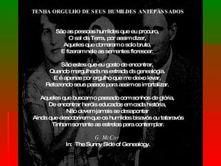 TENHA ORGULHO DE SEUS HUMILDES ANTEPASSADOS São as pessoas humildes que eu procuro,  O sal da Terra, por assim dizer,  Aqueles que domaram o solo bruto,  E fizeram nele as sementes florescer.  São estes que eu gosto de encontrar,  Quando mergulhada na estrada da genealogia.  E é apenas por orgulho que me deixo levar,  Refazendo seus passos para assim os imortalizar.  Aqueles que buscam o passado com sonhos de glória,  De encontrar heróis educados em cada história,  Não devem jamais se desapontar  Ainda que descobrirem que os humildes bisavós ou tataravós Tinham somente as estrelas para contemplar. G. McCoy   In:  The Sunny Side of Genealogy. 