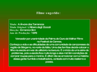 Filme sugerido: Título:  A Árvore dos Tamancos  Título Original:  L'Albero degli Zoccoli  Direção:  Ermanno Olmi Ano de Produção:  1978 Vencedor por unanimidade da Palma de Ouro de Melhor Filme  no Festival de Cannes. Conheça a vida e as dificuldades de uma comunidade de camponeses da região de Bérgamo, no norte da Itália. Uma das famílias decide colocar o filho na escola em vez de utilizá-lo na lavoura. É o início de uma série de problemas, pois a escola fica muito longe e eles mal têm condições de comprar roupas para o menino. É dificil não se emocionar com a história dessa gente humilde e trabalhadora, contada com muito realismo e poesia. 