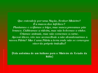 Que entendeis por uma Nação, Senhor Ministro?  É a massa dos infelizes?  Plantamos e ceifamos o trigo, mas nunca provamos pão branco. Cultivamos a videira, mas não bebemos o vinho.  Criamos animais, mas não comemos a carne.  Apesar disso, vós nos aconselhais a não abandonarmos a nossa Pátria? Mas é uma Pátria a terra onde não se consegue  viver do próprio trabalho ? (Fala anônima de um italiano para o Ministro de Estado da Itália) 