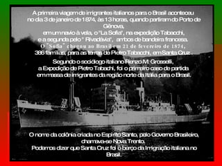 A primeira viagem de imigrantes italianos para o Brasil aconteceu  no dia 3 de janeiro de 1874, às 13 horas, quando partiram do Porto de Gênova, em um navio à vela, o "La Sofia", na expedição Tabacchi,  e a segunda pelo " Rivadávia",  ambos de bandeira francesa.  O "Sofia" chegou ao Brasil em 21 de fevereiro de 1874 ,  386 famílias, para as terras de Pietro Tabacchi, em Santa Cruz . Segundo o sociólogo italiano Renzo M. Grosselli,  a Expedição de Pietro Tabachi, foi o primeiro caso de partida  em massa de imigrantes da região norte da Itália para o Brasil. O nome da colônia criada no Espírito Santo, pelo Governo Brasileiro, chamava-se Nova Trento.  Podemos dizer que Santa Cruz foi o berço da Imigração italiana no Brasil. 