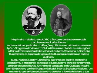 Na primeira metade do século XIX, a Europa encontrava-se marcada  por diversas revoluções liberais, vindo a ocasionar profundas modificações políticas e econômicas em seu seio.  Após o Congresso de Viena em 1814, a Itália estava dividida em sete regiões:  o Reino do Piemonte-Sardenha; o Reino Lombardo-Veneziano; o Reino das Duas Sicílias; os Estados da Igreja e três Ducados submetidos ao poderio austríaco.  Surgiu na Itália a ordem Carbonária, que tinha por objetivo combater o absolutismo, a intolerância da religião e buscava como princípio fundamental, defender os ideais liberais. Um nome foi destacado, o de Giuseppe Mazzini.  Em 1860 surgiu no conflito Giuseppe Garibaldi, líder da Sociedade Nacional, um movimento que também adotava como preceito, a liberdade italiana e sua unificação. Rei Vítor Emannuel II Garibaldi 