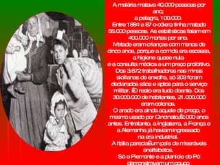 A malária matava 40.000 pessoas por ano;  a pelagra, 100.000.  Entre 1884 e 87 o cólera tinha matado 55.000 pessoas. As estatísticas falam em 400.000 mortes por ano.  Metade eram crianças com menos de cinco anos, porque a comida era escassa,  a higiene quase nula  e a consulta médica a um preço proibitivo. Dos 3.672 trabalhadores nas minas sicilianas de enxofre, só 203 foram declarados sãos e aptos para o serviço militar.  O resto era tudo doente. Dos 30.000.000 de habitantes, 21.000.000 eram colonos.  O arado era ainda aquele de prego, o mesmo usado por Cincinato, 2.000 anos antes. Entretanto, a Inglaterra, a França e a Alemanha já haviam ingressado  na era industrial.  A Itália parecia  um país de miseráveis analfabetos.  Só o Piemonte e a planície do Pó demonstravam um pouco  de progresso agrícola. 